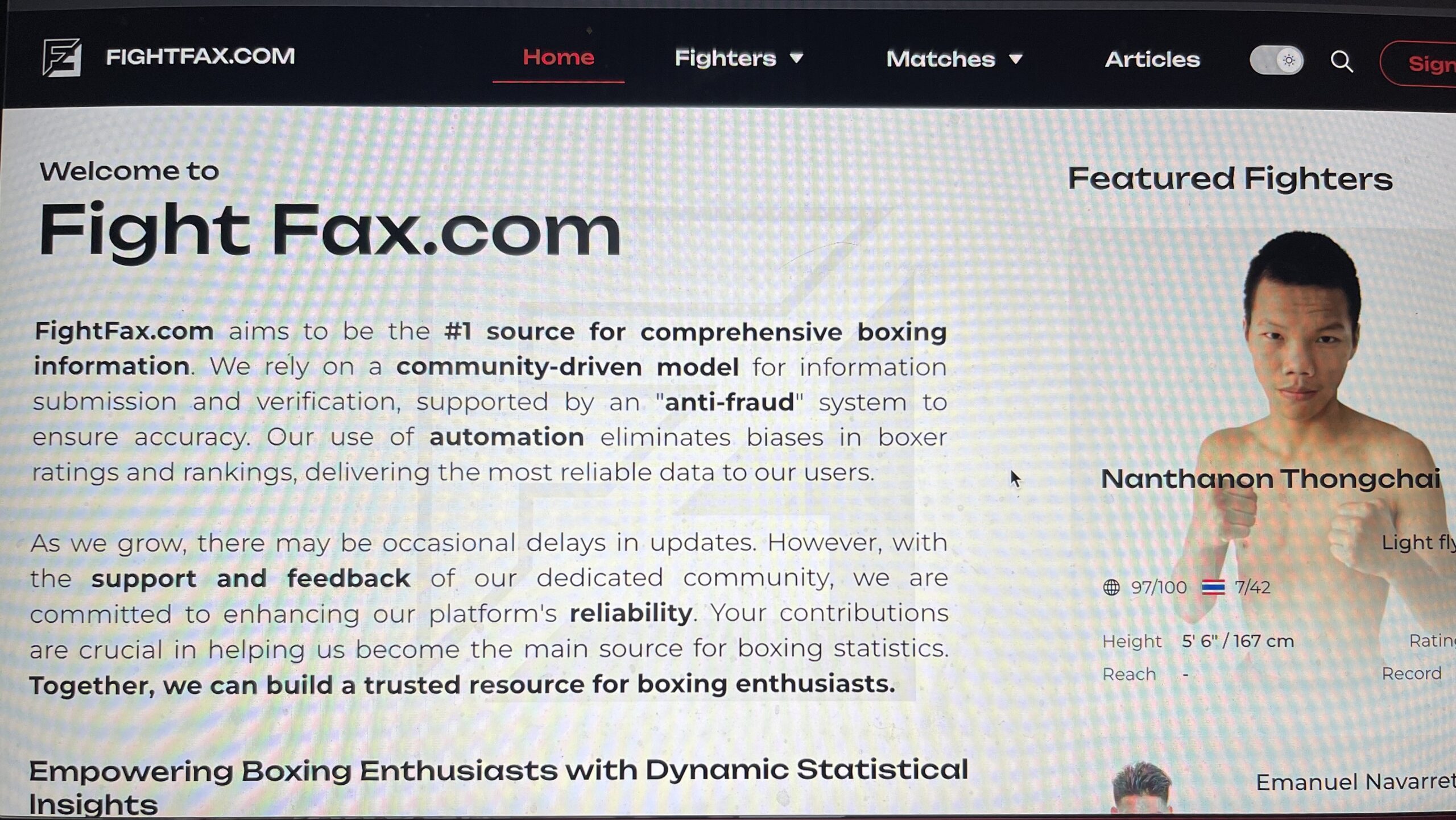 FightFax.com pretende ser la fuente número 1 de información exhaustiva sobre boxeo. Nos basamos en un modelo impulsado por la comunidad para la presentación de información y verificación, con el apoyo de un sistema "anti-fraude" para garantizar la exactitud. Nuestro uso de la automatización elimina los sesgos en las calificaciones y clasificaciones de boxeadores, ofreciendo los datos más fiables a nuestros usuarios. uestros usuarios. A medida que crecemos, puede haber retrasos ocasionales en las actualizaciones. Sin embargo, con el apoyo y los comentarios de nuestra comunidad, nos comprometemos a mejorar la fiabilidad de nuestra plataforma. Sus contribuciones son cruciales para ayudarnos a convertirnos en la principal fuente de estadísticas de boxeo. Juntos, podemos construir un recurso de confianza para los entusiastas del boxeo. Entusiastas del boxeo con información estadística dinámica